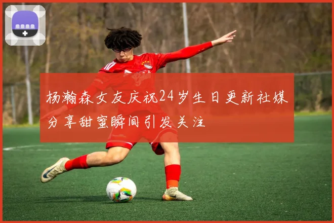 杨瀚森女友庆祝24岁生日更新社媒分享甜蜜瞬间引发关注