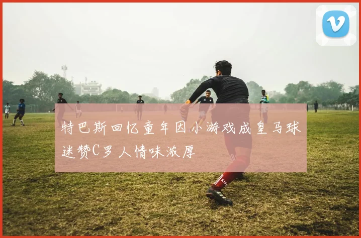 特巴斯回忆童年因小游戏成皇马球迷赞C罗人情味浓厚