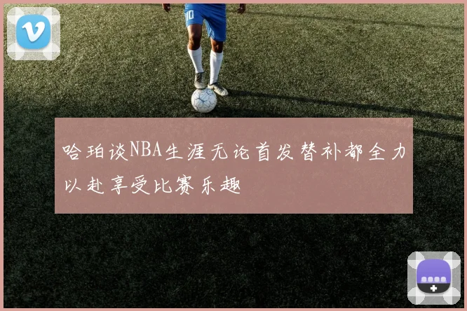 哈珀谈NBA生涯无论首发替补都全力以赴享受比赛乐趣