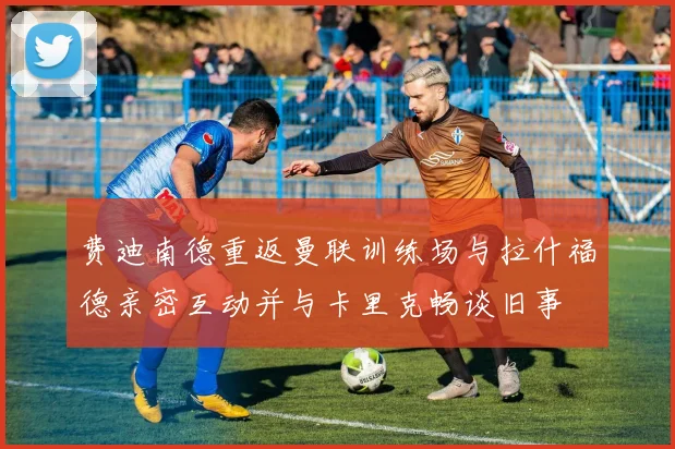 费迪南德重返曼联训练场与拉什福德亲密互动并与卡里克畅谈旧事