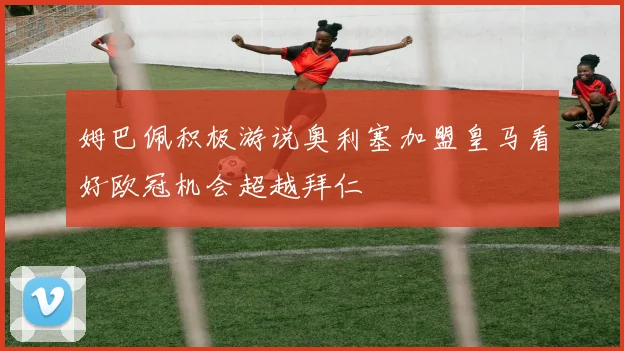 姆巴佩积极游说奥利塞加盟皇马看好欧冠机会超越拜仁